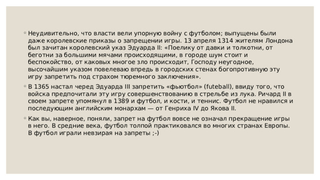 Неудивительно, что власти вели упорную войну с футболом; выпущены были даже королевские приказы о запрещении игры. 13 апреля 1314 жителям Лондона был зачитан королевский указ Эдуарда II: «Поелику от давки и толкотни, от беготни за большими мячами происходящими, в городе шум стоит и беспокойство, от каковых многое зло происходит, Господу неугодное, высочайшим указом повелеваю впредь в городских стенах богопротивную эту игру запретить под страхом тюремного заключения». В 1365 настал черед Эдуарда III запретить «фьютбол» (futeball), ввиду того, что войска предпочитали эту игру совершенствованию в стрельбе из лука. Ричард II в своем запрете упомянул в 1389 и футбол, и кости, и теннис. Футбол не нравился и последующим английским монархам — от Генриха IV до Якова II. Как вы, наверное, поняли, запрет на футбол вовсе не означал прекращение игры в него. В средние века, футбол толпой практиковался во многих странах Европы. В футбол играли невзирая на запреты ;-) 