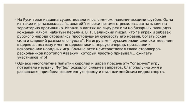 На Руси тоже издавна существовали игры с мячом, напоминающими футбол. Одна из таких игр называлась “шалыгой”: игроки ногами стремились загнать мяч на территорию противника. Играли в лаптях на льду рек или на базарных площадях кожаным мячом, набитым перьями. В. Г. Белинский писал, что “в играх и забавах русского народа отразились простодушная суровость его нравов, богатырская сила и широкий размах его чувств”. На игру в мяч русские люди шли охотнее, чем в церковь, поэтому именно церковники в первую очередь призывали к искоренению народных игр. Больше всех неистовствовал глава староверов-раскольников протопоп Аввакум, который яростно призывал… сжигать участников игр! Однако многолетние попытки королей и царей пресечь эту “опасную” игру потерпели неудачу. Футбол оказался сильнее запретов, благополучно жил и развивался, приобрел современную форму и стал олимпийским видом спорта. 