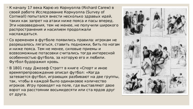 К началу 17 века Карю из Корнуолла (Richard Carew) в своей работе Исследование Корнуолла (Survey of Cornwall) попытался внести несколько здравых идей, таких как запрет на атаки ниже пояса и пасы вперед. Эти нововведения, тем не менее, не получили широкого распространения и насилием продолжали наслаждаться. Со временем в футболе появились правила: игрокам не разрешалось лягаться, ставить подножки, бить по ногам и ниже пояса. Тем не менее, силовые приемы и всевозможные потасовки считались тогда интересной особенностью футбола, за которую его и любили. Футбол будоражил кровь. В 1801 году Джозеф Стратт в книге «Спорт и иное времяпрепровождение описал футбол: «Когда затевается футбол, играющих разбивают на две группы, так, чтобы в каждой было одинаковое количество игроков. Игру проводят на поле, где выставляют двое ворот на расстоянии восьмидесяти или ста ярдов друг от друга. 