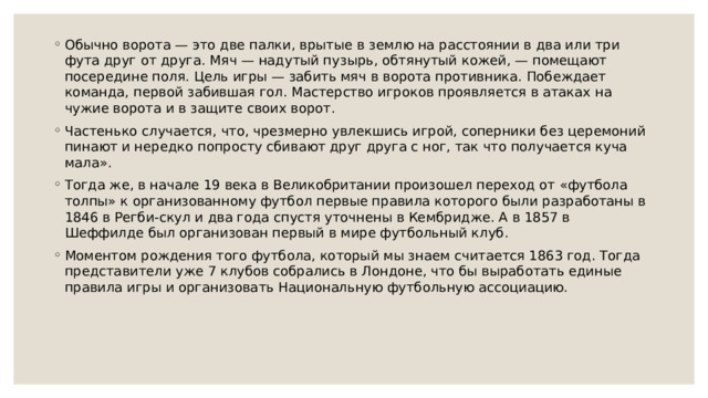 Обычно ворота — это две палки, врытые в землю на расстоянии в два или три фута друг от друга. Мяч — надутый пузырь, обтянутый кожей, — помещают посередине поля. Цель игры — забить мяч в ворота противника. Побеждает команда, первой забившая гол. Мастерство игроков проявляется в атаках на чужие ворота и в защите своих ворот. Частенько случается, что, чрезмерно увлекшись игрой, соперники без церемоний пинают и нередко попросту сбивают друг друга с ног, так что получается куча мала». Тогда же, в начале 19 века в Великобритании произошел переход от «футбола толпы» к организованному футбол первые правила которого были разработаны в 1846 в Регби-скул и два года спустя уточнены в Кембридже. А в 1857 в Шеффилде был организован первый в мире футбольный клуб. Моментом рождения того футбола, который мы знаем считается 1863 год. Тогда представители уже 7 клубов собрались в Лондоне, что бы выработать единые правила игры и организовать Национальную футбольную ассоциацию. 