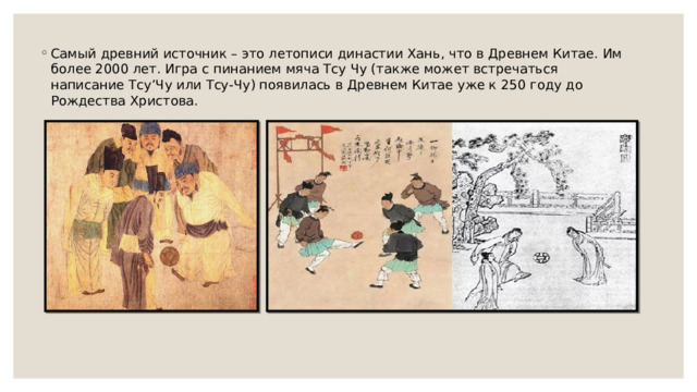 Самый древний источник – это летописи династии Хань, что в Древнем Китае. Им более 2000 лет. Игра с пинанием мяча Тсу Чу (также может встречаться написание Тсу’Чу или Тсу-Чу) появилась в Древнем Китае уже к 250 году до Рождества Христова. 