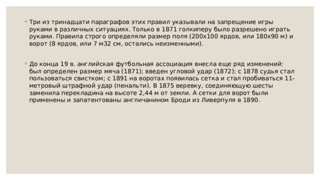 Три из тринадцати параграфов этих правил указывали на запрещение игры руками в различных ситуациях. Только в 1871 голкиперу было разрешено играть руками. Правила строго определяли размер поля (200x100 ярдов, или 180x90 м) и ворот (8 ярдов, или 7 м32 см, остались неизменными). До конца 19 в. английская футбольная ассоциация внесла еще ряд изменений: был определен размер мяча (1871); введен угловой удар (1872); с 1878 судья стал пользоваться свистком; с 1891 на воротах появилась сетка и стал пробиваться 11-метровый штрафной удар (пенальти). В 1875 веревку, соединяющую шесты заменила перекладина на высоте 2,44 м от земли. А сетки для ворот были применены и запатентованы англичанином Броди из Ливерпуля в 1890. 