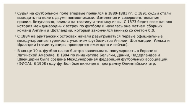 Судья на футбольном поле впервые появился в 1880-1881 гг. С 1891 судьи стали выходить на поле с двумя помощниками. Изменения и совершенствования правил, безусловно, влияли на тактику и технику игры. С 1873 берет свое начало история международных встреч по футболу и началась она матчем сборных команд Англии и Шотландии, который закончился вничью со счетом 0:0. С 1884 на Британских островах начали разыгрываться первые официальные международные турниры с участием футболистов Англии, Шотландии, Уэльса и Ирландии (такие турниры проводятся ежегодно и сейчас). В конце 19 в. футбол начал быстро завоевывать популярность в Европе и Латинской Америке. В 1904 по инициативе Бельгии, Дании, Нидерландов и Швейцарии была создана Международная федерация футбольных ассоциаций (ФИФА). В 1908 году футбол был включен в программу Олимпийских игр. 