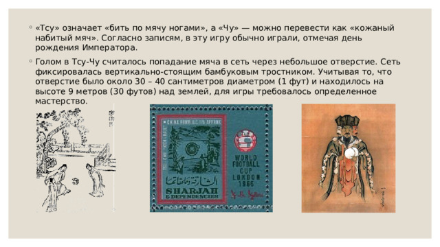 «Тсу» означает «бить по мячу ногами», а «Чу» — можно перевести как «кожаный набитый мяч». Согласно записям, в эту игру обычно играли, отмечая день рождения Императора. Голом в Тсу-Чу считалось попадание мяча в сеть через небольшое отверстие. Сеть фиксировалась вертикально-стоящим бамбуковым тростником. Учитывая то, что отверстие было около 30 – 40 сантиметров диаметром (1 фут) и находилось на высоте 9 метров (30 футов) над землей, для игры требовалось определенное мастерство. 