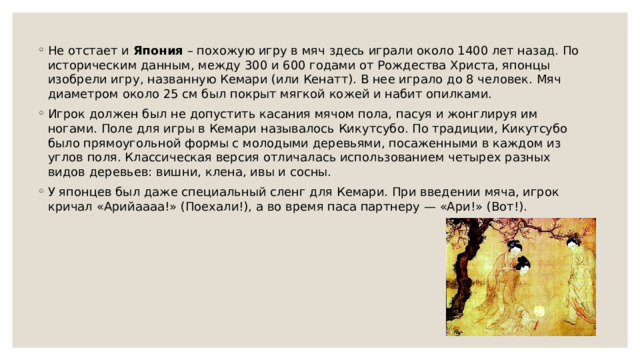 Не отстает и  Япония  – похожую игру в мяч здесь играли около 1400 лет назад. По историческим данным, между 300 и 600 годами от Рождества Христа, японцы изобрели игру, названную Кемари (или Кенатт). В нее играло до 8 человек. Мяч диаметром около 25 см был покрыт мягкой кожей и набит опилками. Игрок должен был не допустить касания мячом пола, пасуя и жонглируя им ногами. Поле для игры в Кемари называлось Кикутсубо. По традиции, Кикутсубо было прямоугольной формы с молодыми деревьями, посаженными в каждом из углов поля. Классическая версия отличалась использованием четырех разных видов деревьев: вишни, клена, ивы и сосны. У японцев был даже специальный сленг для Кемари. При введении мяча, игрок кричал «Арийаааа!» (Поехали!), а во время паса партнеру — «Ари!» (Вот!). 