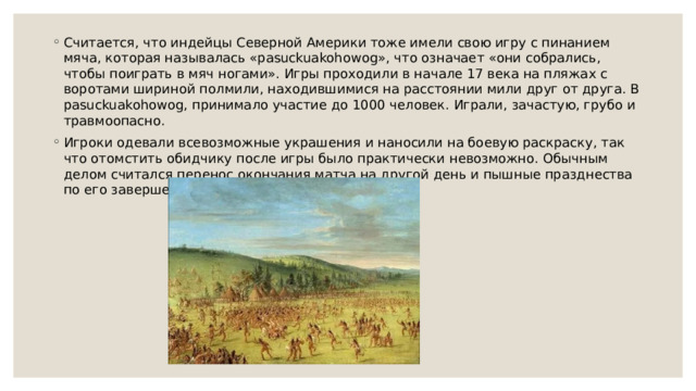 Считается, что индейцы Северной Америки тоже имели свою игру с пинанием мяча, которая называлась «pasuckuakohowog», что означает «они собрались, чтобы поиграть в мяч ногами». Игры проходили в начале 17 века на пляжах с воротами шириной полмили, находившимися на расстоянии мили друг от друга. В pasuckuakohowog, принимало участие до 1000 человек. Играли, зачастую, грубо и травмоопасно. Игроки одевали всевозможные украшения и наносили на боевую раскраску, так что отомстить обидчику после игры было практически невозможно. Обычным делом считался перенос окончания матча на другой день и пышные празднества по его завершении. 