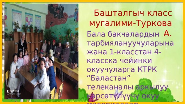  Башталгыч класс мугалими-Туркова А. Бала бакчалардын тарбиялануучуларына жана 1-класстан 4-класска чейинки окуучуларга КТРК “Баластан” телеканалы аркылуу кѳрсѳтүлүүчү окуу материалдар, телесабактар;  