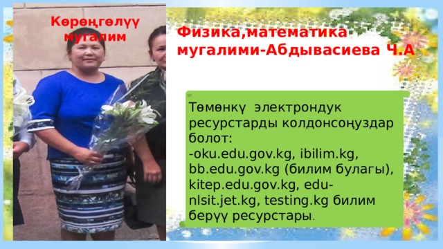 Көрөңгөлүү мугалим Физика,математика мугалими-Абдывасиева Ч.А Тѳмѳнкү электрондук ресурстарды колдонсоңуздар болот: -oku.edu.gov.kg, ibilim.kg, bb.edu.gov.kg (билим булагы), kitep.edu.gov.kg, edu-nlsit.jet.kg, testing.kg билим берүү ресурстары . 