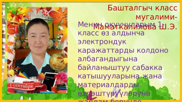 Башталгыч класс мугалими-Маматкалилова Ш.Э . Менин окуучуларым 1-класс өз алдынча электрондук каражаттарды колдоно албагандыгына байланыштуу сабакка катышууларына жана материалдарды өздөштүрүүлөрүнө жардам беруудө активдүү болууңуздарды суранам  