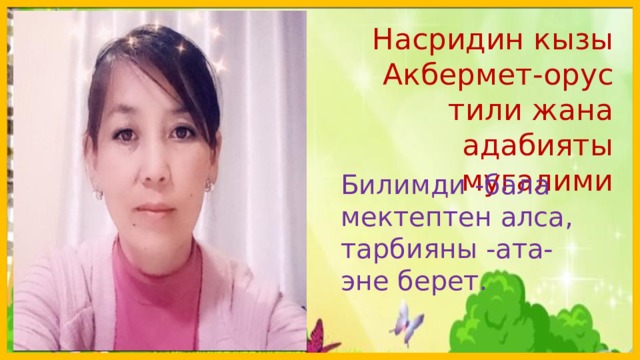  Насридин кызы Акбермет-орус тили жана адабияты мугалими Билимди -бала мектептен алса, тарбияны -ата-эне берет.  