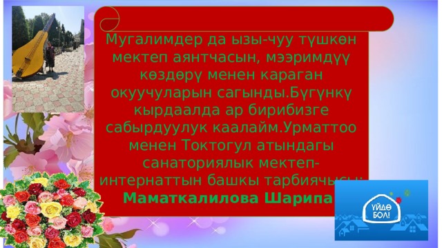 Мугалимдер да ызы-чуу түшкөн мектеп аянтчасын, мээримдүү көздөрү менен караган окуучуларын сагынды.Бүгүнкү кырдаалда ар бирибизге сабырдуулук каалайм.Урматтоо менен Токтогул атындагы санаториялык мектеп-интернаттын башкы тарбиячысы: Маматкалилова Шарипа! 