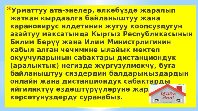 Урматтуу ата-энелер, өлкөбүздө жаралып жаткан кырдаалга байланыштуу жана карановирус илдетинин жугуу коопсуздугун азайтуу максатында Кыргыз Республикасынын Билим Берүү жана Илим Министрлигинин кабыл алган чечимине ылайык мектеп окуучуларынын сабактары дистанциондук (аралыктык) негизде жүргүзүлмөкчү, буга байланыштуу сиздердин балдарыңыздардын онлайн жана дистанциондук сабактарды ийгиликтүү өздөштүрүүлөрүнө жардам көрсөтүнүздөрдү суранабыз. 