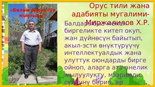  Орус тили жана адабияты мугалими-Миржалилов Х.Р. «Билим берүүнүн мыктысы» Балдарыбыз менен биргеликте китеп окуп, жан дүйнөсүн байытып, акыл-эсти өнүктүрүүчү интеллектуалдык жана улуттук оюндарды бирге ойноп, аларга ата-энелик жылуулукту, мээримди, сүйүүнү берип, ар тараптуу камкордукка алалы.  