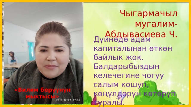  Чыгармачыл мугалим-Абдывасиева Ч. Дүйнөдө адам капиталынан өткөн байлык жок. Балдарыбыздын келечегине чогуу салым кошуп, көңүлдөрүн көтөрүп туралы. «Билим берүүнүн мыктысы»  