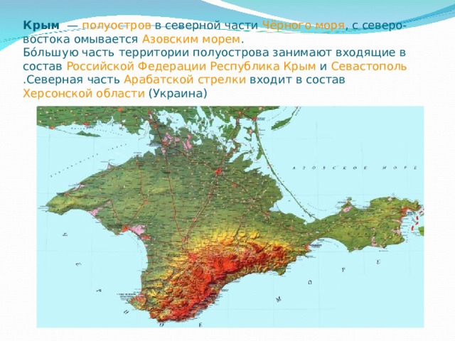 Крым  — полуостров в северной части Чёрного моря , с северо-востока омывается Азовским морем .  Бо́льшую часть территории полуострова занимают входящие в состав Российской Федерации  Республика Крым и Севастополь .Северная часть Арабатской стрелки входит в состав Херсонской области (Украина)   
