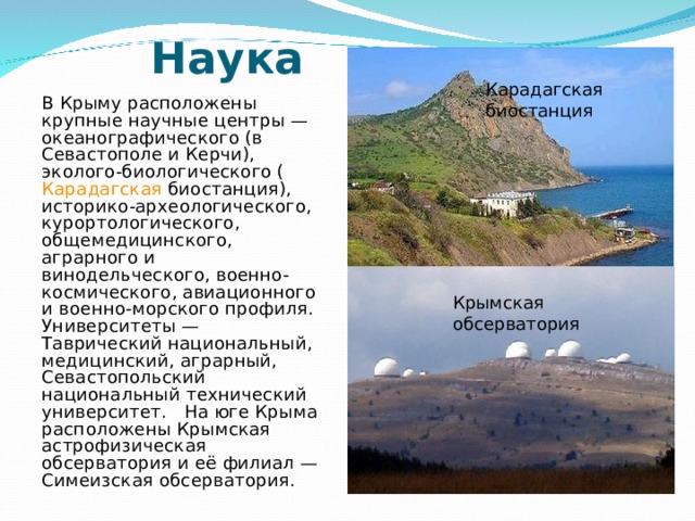 Карадагская биостанция  Наука    В Крыму расположены крупные научные центры — океанографического (в Севастополе и Керчи), эколого-биологического ( Карадагская биостанция), историко-археологического, курортологического, общемедицинского, аграрного и винодельческого, военно-космического, авиационного и военно-морского профиля. Университеты — Таврический национальный, медицинский, аграрный, Севастопольский национальный технический университет. На юге Крыма расположены Крымская астрофизическая обсерватория и её филиал — Симеизская обсерватория. Крымская обсерватория 