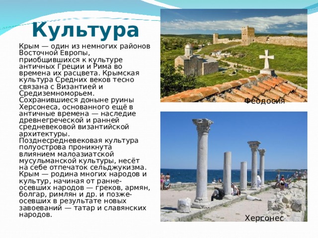 Культура    Крым — один из немногих районов Восточной Европы, приобщившихся к культуре античных Греции и Рима во времена их расцвета. Крымская культура Средних веков тесно связана с Византией и Средиземноморьем. Сохранившиеся доныне руины Херсонеса, основанного ещё в античные времена — наследие древнегреческой и ранней средневековой византийской архитектуры. Позднесредневековая культура полуострова проникнута влиянием малоазиатской мусульманской культуры, несёт на себе отпечаток сельджукизма. Крым — родина многих народов и культур, начиная от ранне-осевших народов — греков, армян, болгар, римлян и др. и позже-осевших в результате новых завоеваний — татар и славянских народов. Феодосия Херсонес 