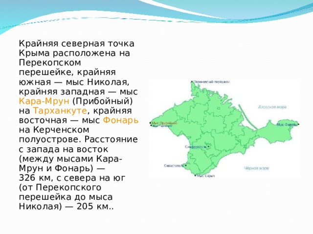 Крайняя северная точка Крыма расположена на Перекопском перешейке, крайняя южная — мыс Николая , крайняя западная — мыс Кара-Мрун (Прибойный) на Тарханкуте , крайняя восточная — мыс Фонарь на Керченском полуострове. Расстояние с запада на восток (между мысами Кара-Мрун и Фонарь) — 326 км, с севера на юг (от Перекопского перешейка до мыса Николая) — 205 км.. 
