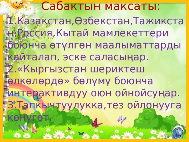  Сабактын максаты: 1.Казакстан,Өзбекстан,Тажикстан,Россия,Кытай мамлекеттери боюнча өтүлгөн маалыматтарды кайталап, эске саласыңар. 2.«Кыргызстан шериктеш өлкөлөрдө» бөлүмү боюнча интерактивдуу оюн ойнойсуңар. 3.Тапкычтуулукка,тез ойлонууга көнүгөт . 1 