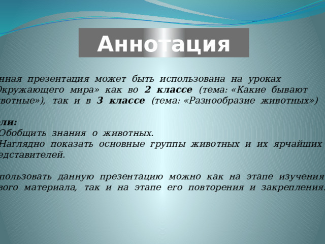  Аннотация Данная презентация может быть использована на уроках  «Окружающего мира» как во 2 классе (тема: «Какие бывают животные»), так и в 3 классе (тема: «Разнообразие животных»)  Цели: Обобщить знания о животных. Наглядно показать основные группы животных и их ярчайших представителей.  Использовать данную презентацию можно как на этапе изучения нового материала, так и на этапе его повторения и закрепления . 