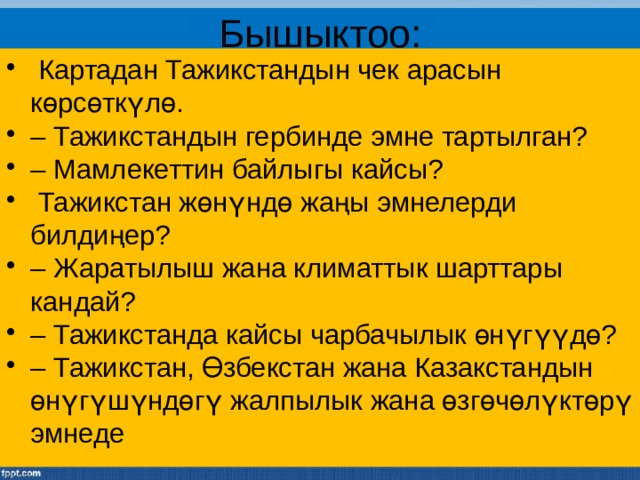 Бышыктоо:  Картадан Тажикстандын чек арасын көрсөткүлө. – Тажикстандын гербинде эмне тартылган? – Мамлекеттин байлыгы кайсы?  Тажикстан жөнүндө жаңы эмнелерди билдиңер? – Жаратылыш жана климаттык шарттары кандай? – Тажикстанда кайсы чарбачылык өнүгүүдө? – Тажикстан, Өзбекстан жана Казакстандын өнүгүшүндөгү жалпылык жана өзгөчөлүктөрү эмнеде 