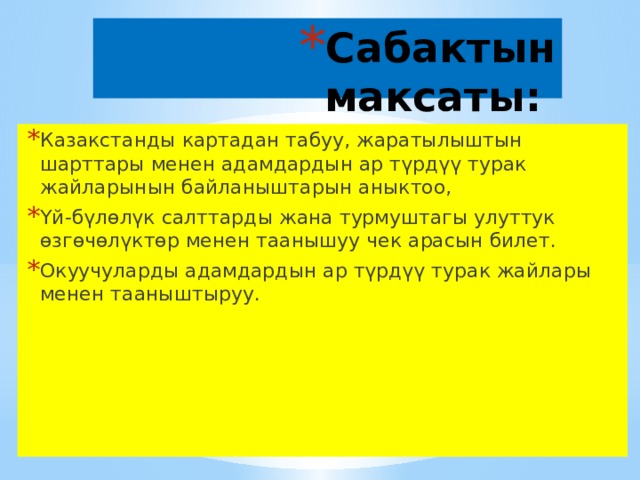 Сабактын максаты: Казакстанды картадан табуу, жаратылыштын шарттары менен адамдардын ар түрдүү турак жайларынын байланыштарын аныктоо, Үй-бүлөлүк салттарды жана турмуштагы улуттук өзгөчөлүктөр менен таанышуу чек арасын билет. Окуучуларды адамдардын ар түрдүү турак жайлары менен тааныштыруу. 