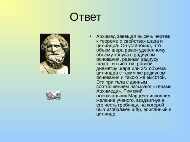 Ответ Архимед завещал высечь чертеж к теореме о свойствах шара и цилиндра. Он установил, что объем шара равен удвоенному объему конуса с радиусом основания, равным радиусу шара, и высотой, равной диаметру шара или 2/3 объема цилиндра с таким же радиусом основания и такою же высотой. Эти три тела с данным соотношением называют «телами Архимеда». Римский военачальник Марцелл исполнил желание ученого, воздвигнув в его честь гробницу, на которой был изображен шар, вписанный в цилиндр. 