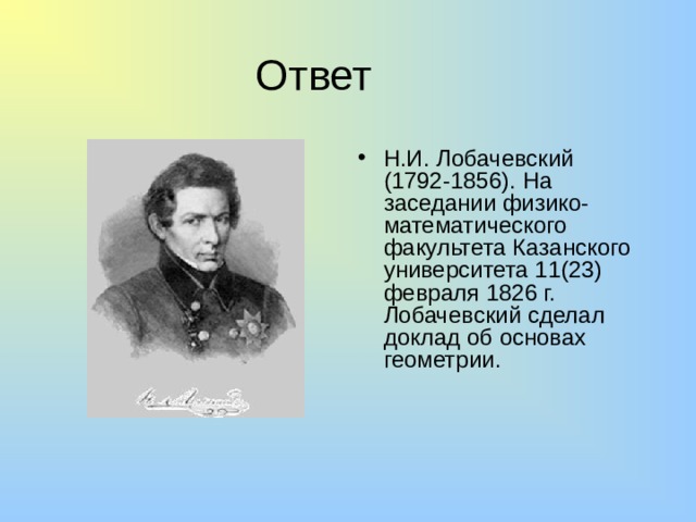 Ответ Н.И. Лобачевский (1792-1856). На заседании физико-математического факультета Казанского университета 11(23) февраля 1826 г. Лобачевский сделал доклад об основах геометрии.  