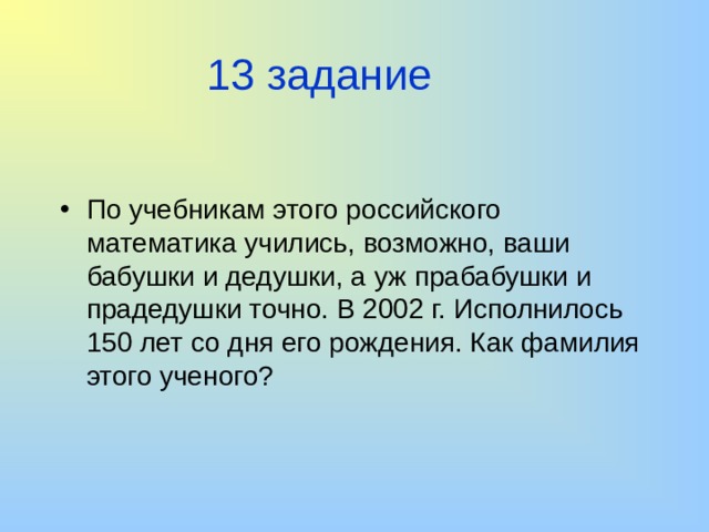 13 задание По учебникам этого российского математика учились, возможно, ваши бабушки и дедушки, а уж прабабушки и прадедушки точно. В 2002 г. Исполнилось 150 лет со дня его рождения. Как фамилия этого ученого? 