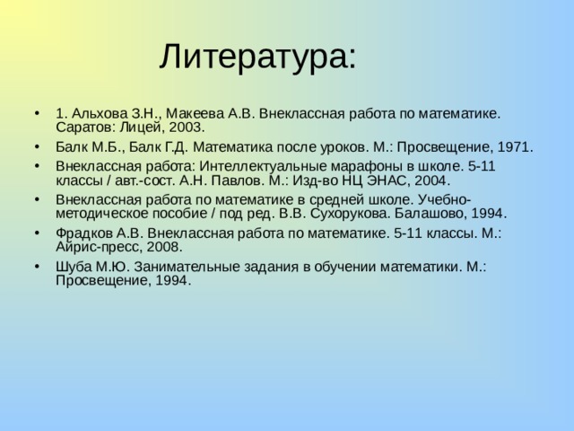 Литература: 1. Альхова З.Н., Макеева А.В. Внеклассная работа по математике. Саратов: Лицей, 2003. Балк М.Б., Балк Г.Д. Математика после уроков. М.: Просвещение, 1971. Внеклассная работа: Интеллектуальные марафоны в школе. 5-11 классы / авт.-сост. А.Н. Павлов. М.: Изд-во НЦ ЭНАС, 2004. Внеклассная работа по математике в средней школе. Учебно-методическое пособие / под ред. В.В. Сухорукова. Балашово, 1994. Фрадков А.В. Внеклассная работа по математике. 5-11 классы. М.: Айрис-пресс, 2008. Шуба М.Ю. Занимательные задания в обучении математики. М.: Просвещение, 1994. 