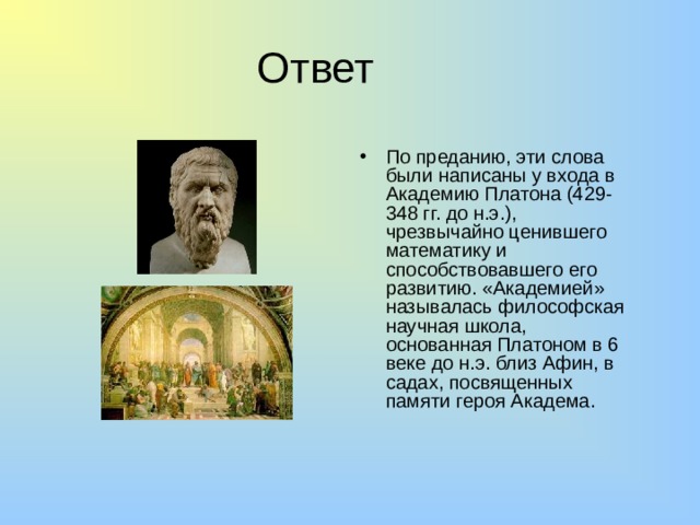 Ответ По преданию, эти слова были написаны у входа в Академию Платона (429-348 гг. до н.э.), чрезвычайно ценившего математику и способствовавшего его развитию. «Академией» называлась философская научная школа, основанная Платоном в 6 веке до н.э. близ Афин, в садах, посвященных памяти героя Академа. 