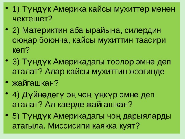 1) Түндүк Америка кайсы мухиттер менен чектешет? 2) Материктин аба ырайына, силердин оюңар боюнча, кайсы мухиттин таасири көп? 3) Түндүк Америкадагы тоолор эмне деп аталат? Алар кайсы мухиттин жээгинде жайгашкан? 4) Дүйнөдөгү эң чоң үңкүр эмне деп аталат? Ал каерде жайгашкан? 5) Түндүк Америкадагы чоң дарыяларды атагыла. Миссисипи каякка куят? 