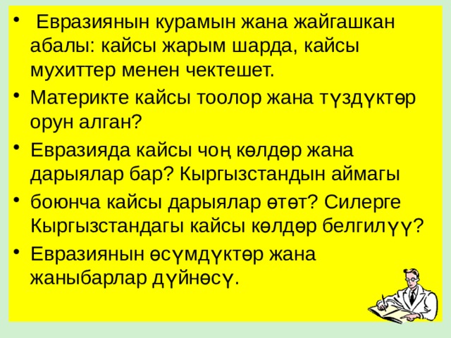  Евразиянын курамын жана жайгашкан абалы: кайсы жарым шарда, кайсы мухиттер менен чектешет. Материкте кайсы тоолор жана түздүктөр орун алган? Евразияда кайсы чоң көлдөр жана дарыялар бар? Кыргызстандын аймагы боюнча кайсы дарыялар өтөт? Силерге Кыргызстандагы кайсы көлдөр белгилүү? Евразиянын өсүмдүктөр жана жаныбарлар дүйнөсү. 