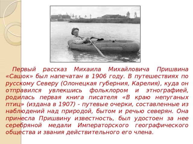 Первый рассказ Михаила Михайловича Пришвина «Сашок» был напечатан в 1906 году. В путешествиях по русскому Северу (Олонецкая губерния, Карелия), куда он отправился увлекшись фольклором и этнографией, родилась первая книга писателя «В краю непуганых птиц» (издана в 1907) - путевые очерки, составленные из наблюдений над природой, бытом и речью северян. Она принесла Пришвину известность, был удостоен за нее серебряной медали Императорского географического общества и звания действительного его члена. 