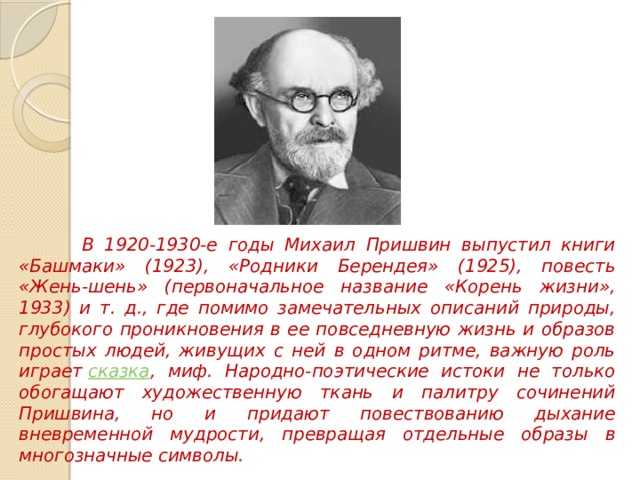  В 1920-1930-е годы Михаил Пришвин выпустил книги «Башмаки» (1923), «Родники Берендея» (1925), повесть «Жень-шень» (первоначальное название «Корень жизни», 1933) и т. д., где помимо замечательных описаний природы, глубокого проникновения в ее повседневную жизнь и образов простых людей, живущих с ней в одном ритме, важную роль играет  сказка , миф. Народно-поэтические истоки не только обогащают художественную ткань и палитру сочинений Пришвина, но и придают повествованию дыхание вневременной мудрости, превращая отдельные образы в многозначные символы. 