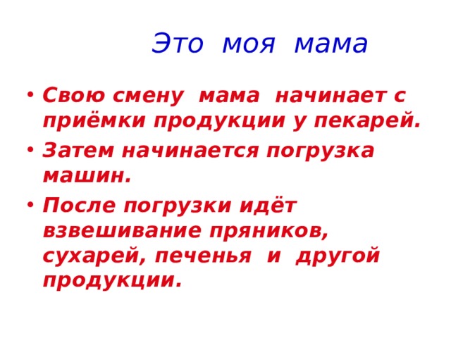  Это моя мама Свою смену мама начинает с приёмки продукции у пекарей. Затем начинается погрузка машин. После погрузки идёт взвешивание пряников, сухарей, печенья и другой продукции. 