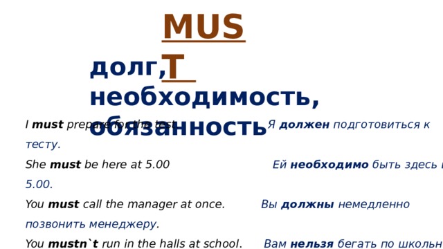 MUST долг, необходимость, обязанность I must prepare for the test . Я должен подготовиться к тесту. She must be here at 5.00 Ей необходимо быть здесь в 5.00. You must call the manager at once. Вы должны немедленно позвонить менеджеру . You mustn`t run in the halls at school . Вам нельзя бегать по школьному коридору . 