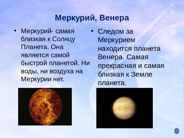 Меркурий, Венера Меркурий- самая близкая к Солнцу Планета. Она является самой быстрой планетой. Ни воды, ни воздуха на Меркурии нет. Следом за Меркурием находится планета Венера. Самая прекрасная и самая близкая к Земле планета. 