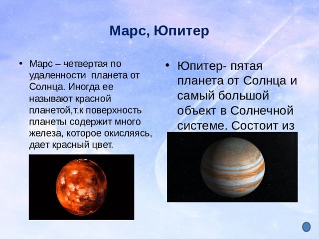Марс, Юпитер Марс – четвертая по удаленности планета от Солнца. Иногда ее называют красной планетой,т.к поверхность планеты содержит много железа, которое окисляясь, дает красный цвет. Юпитер- пятая планета от Солнца и самый большой объект в Солнечной системе. Состоит из различных газов 
