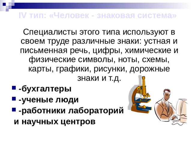 IV тип: «Человек - знаковая система»  Специалисты этого типа используют в своем труде различные знаки: устная и письменная речь, цифры, химические и физические символы, ноты, схемы, карты, графики, рисунки, дорожные знаки и т.д. -бухгалтеры -ученые люди -работники лабораторий  и научных центров  