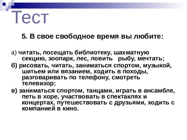 Тест 5. В свое свободное время вы любите:  а) читать, посещать библиотеку, шахматную секцию, зоопарк, лес, ловить рыбу, мечтать; б) рисовать, читать, заниматься спортом, музыкой, шитьем или вязанием, ходить в походы, разговаривать по телефону, смотреть телевизор; в) заниматься спортом, танцами, играть в ансамбле, петь в хоре, участвовать в спектаклях и концертах, путешествовать с друзьями, ходить с компанией в кино.  