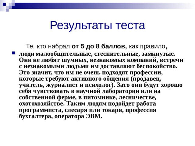 Результаты теста Те, кто набрал от 5 до 8 баллов, как правило , люди малообщительные, стеснительные, замкнутые. Они не любят шумных, незнакомых компаний, встречи с незнакомыми людьми им доставля­ют беспокойство. Это значит, что им не очень подходят профессии, которые требуют активного общения (продавец, учитель, журналист и психолог). Зато они будут хорошо себя чувствовать в научной лабо­ратории или на собственной ферме, в питомнике, лесничестве, охотохозяйстве. Таким людям подойдет работа программиста, слесаря или токаря, профессия бухгалтера, оператора ЭВМ. 