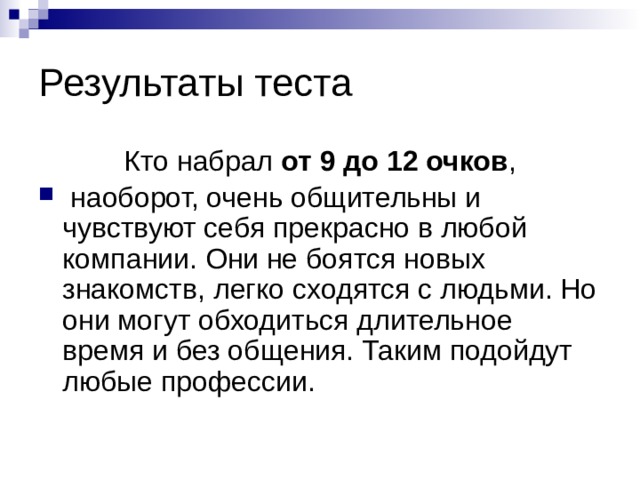 Результаты теста Кто набрал от 9 до 12 очков ,  наоборот, очень общительны и чувствуют себя прекрасно в любой компании. Они не боятся новых знакомств, легко сходятся с людьми. Но они могут обходиться длительное время и без общения. Таким подойдут любые профессии. 