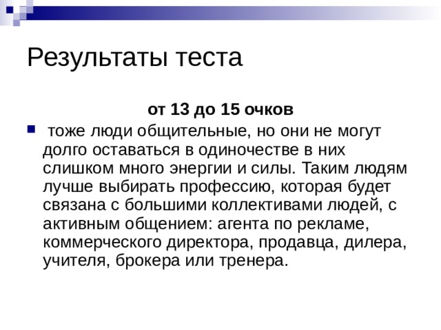 Результаты теста от 13 до 15 очков  тоже люди общительные, но они не могут долго оставаться в одиночестве ­в них слишком много энергии и силы. Таким людям лучше выбирать профессию, которая будет связана с большими коллективами людей, с активным общением: агента по рекламе, коммерческого директора, продавца, дилера, учителя, брокера или тренера. 