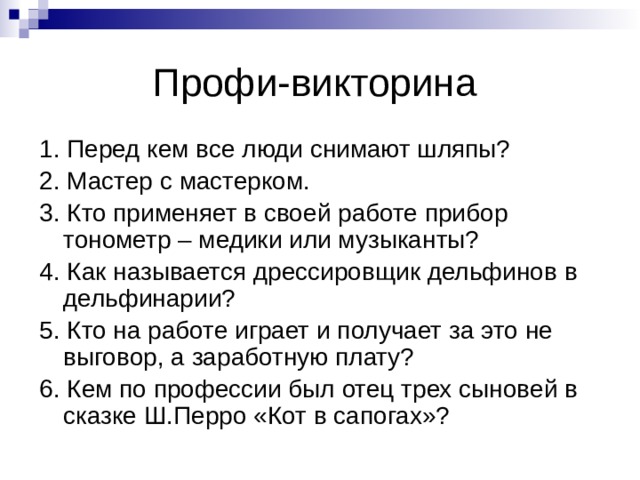 Профи-викторина 1. Перед кем все люди снимают шляпы? 2. Мастер с мастерком. 3. Кто применяет в своей работе прибор тонометр – медики или музыканты? 4. Как называется дрессировщик дельфинов в дельфинарии? 5. Кто на работе играет и получает за это не выговор, а заработную плату? 6. Кем по профессии был отец трех сыновей в сказке Ш.Перро «Кот в сапогах»? 