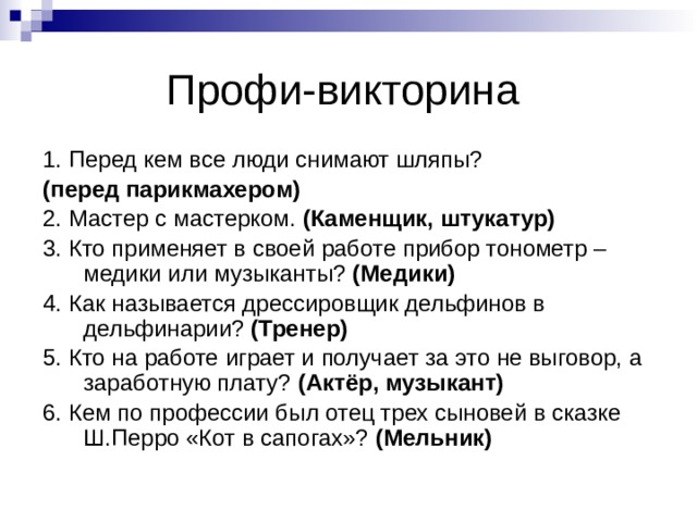 Профи-викторина 1. Перед кем все люди снимают шляпы? (перед парикмахером) 2. Мастер с мастерком. (Каменщик, штукатур) 3. Кто применяет в своей работе прибор тонометр – медики или музыканты? (Медики) 4. Как называется дрессировщик дельфинов в дельфинарии? (Тренер)  5. Кто на работе играет и получает за это не выговор, а заработную плату? (Актёр, музыкант)  6. Кем по профессии был отец трех сыновей в сказке Ш.Перро «Кот в сапогах»? (Мельник) 