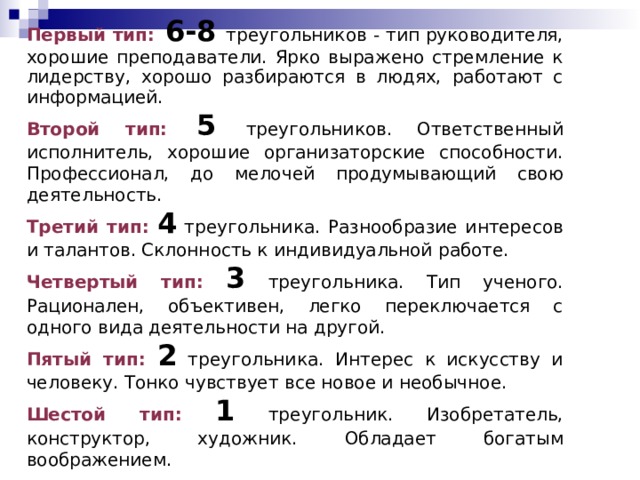Первый тип:  6-8  треугольников - тип руководителя, хорошие преподаватели. Ярко выражено стремление к лидерству, хорошо раз­бираются в людях, работают с информацией. Второй тип: 5 треугольников. Ответственный исполнитель, хорошие организаторские способности. Профессионал, до мелочей продумывающий свою деятельность. Третий тип:  4 треугольника. Разнообразие интересов и талантов. Склонность к индивидуальной работе. Четвертый тип:  3 треугольника. Тип ученого. Рационален, объективен, легко переключается с одного вида деятельности на другой. Пятый тип:  2 треугольника. Интерес к искусству и человеку. Тонко чувствует все новое и необычное. Шестой тип:  1 треугольник. Изобретатель, конструктор, художник. Обладает богатым воображением. 