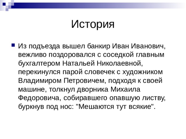 История Из подъезда вышел банкир Иван Иванович, вежливо поздоровался с соседкой главным бухгалтером Натальей Николаевной, перекинулся парой словечек с худож­ником Владимиром Петровичем, подходя к своей машине, толкнул дворника Михаила Федоровича, собиравшего опавшую листву, буркнув под нос: 