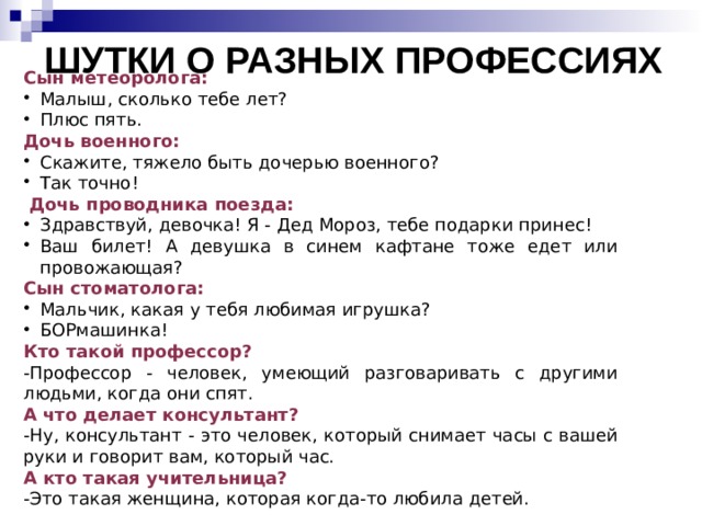            шутки о разных профессиях Сын метеоролога: Малыш, сколько тебе лет? Плюс пять. Дочь военного: Скажите, тяжело быть дочерью военного? Так точно!  Дочь проводника поезда: Здравствуй, девочка! Я - Дед Мороз, тебе подарки принес! Ваш билет! А девушка в синем кафтане тоже едет или провожающая? Сын стоматолога: Мальчик, какая у тебя любимая игрушка? БОРмашинка! Кто такой профессор? -Профессор - человек, умеющий разговаривать с другими людьми, когда они спят. А что делает консультант? -Ну, консультант - это человек, который снимает часы с вашей руки и говорит вам, который час. А кто такая учительница? -Это такая женщина, которая когда-то любила детей. 