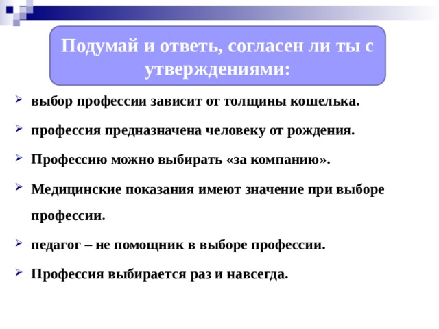 Подумай и ответь, согласен ли ты с утверждениями: выбор профессии зависит от толщины кошелька. профессия предназначена человеку от рождения. Профессию можно выбирать «за компанию». Медицинские показания имеют значение при выборе профессии. педагог – не помощник в выборе профессии. Профессия выбирается раз и навсегда.   